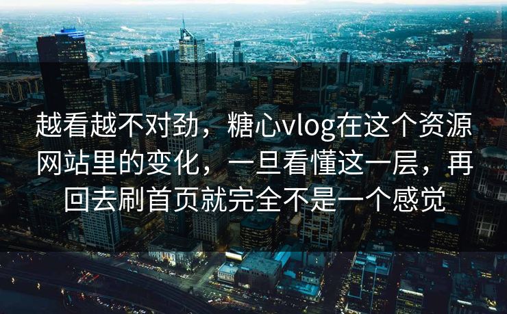 越看越不对劲，糖心vlog在这个资源网站里的变化，一旦看懂这一层，再回去刷首页就完全不是一个感觉