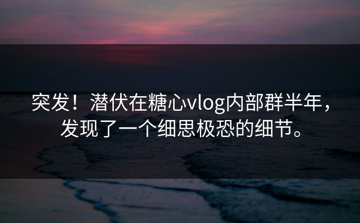 突发！潜伏在糖心vlog内部群半年，发现了一个细思极恐的细节。