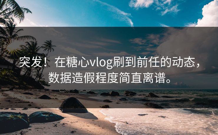 突发！在糖心vlog刷到前任的动态，数据造假程度简直离谱。